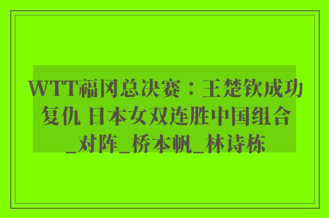 WTT福冈总决赛：王楚钦成功复仇 日本女双连胜中国组合_对阵_桥本帆_林诗栋