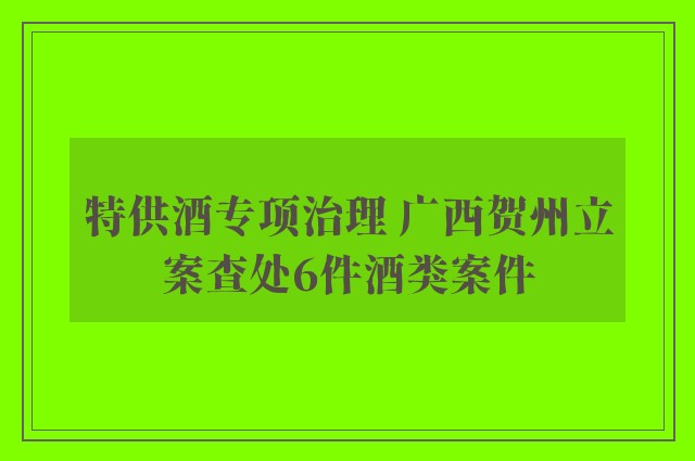 特供酒专项治理 广西贺州立案查处6件酒类案件