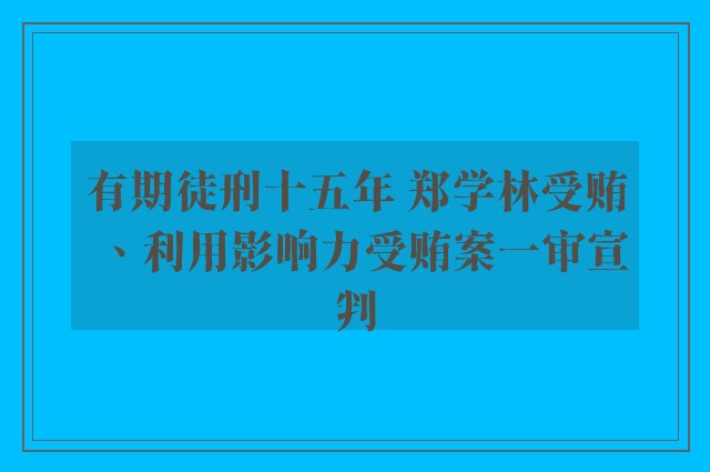 有期徒刑十五年 郑学林受贿、利用影响力受贿案一审宣判